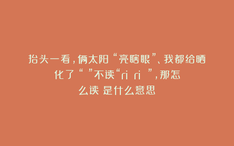 抬头一看，俩太阳！“亮瞎眼”、我都给晒化了！“昍”不读“ri ri ”,那怎么读？是什么意思？