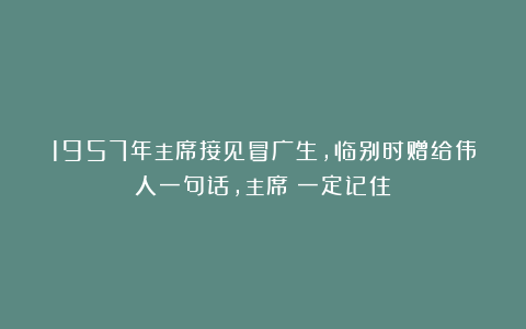 1957年主席接见冒广生，临别时赠给伟人一句话，主席：一定记住！