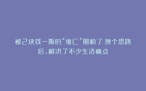 被2块钱一瓶的“维C”圈粉了！换个思路后，解决了不少生活痛点