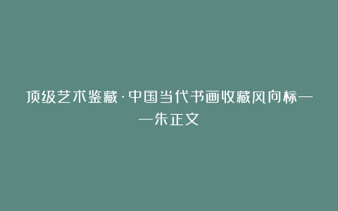 顶级艺术鉴藏·中国当代书画收藏风向标——朱正文