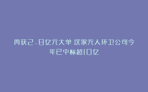 再获2.8亿元大单！这家无人环卫公司今年已中标超10亿