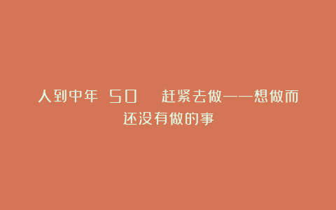 人到中年 50 | 赶紧去做——想做而还没有做的事