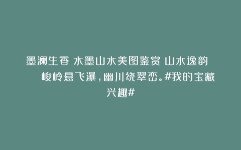 墨澜生香：水墨山水美图鉴赏｜山水逸韵 🏜️峻岭悬飞瀑，幽川绕翠峦。#我的宝藏兴趣#