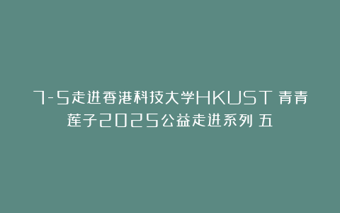 7-5走进香港科技大学HKUST|青青莲子2025公益走进系列（五）