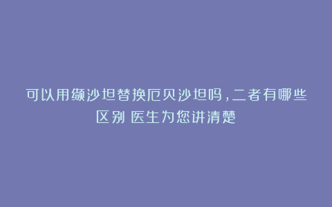 可以用缬沙坦替换厄贝沙坦吗，二者有哪些区别？医生为您讲清楚
