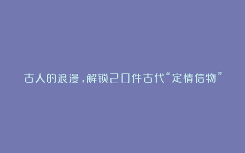 古人的浪漫，解锁20件古代“定情信物”