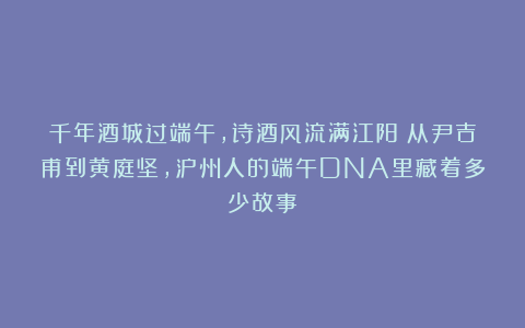 千年酒城过端午，诗酒风流满江阳｜从尹吉甫到黄庭坚，泸州人的端午DNA里藏着多少故事？
