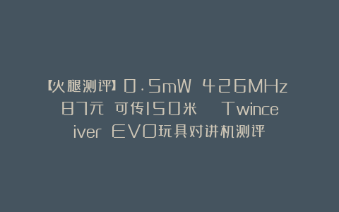 【火腿测评】0.5mW 426MHz 87元 可传150米 | Twinceiver EVO玩具对讲机测评