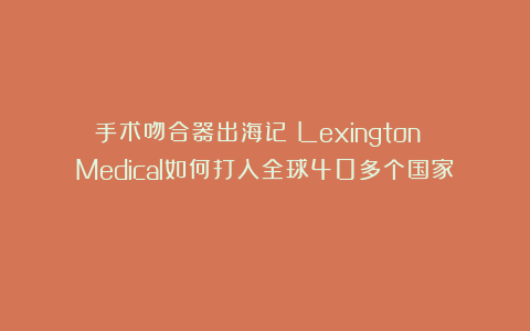 手术吻合器出海记：Lexington Medical如何打入全球40多个国家？