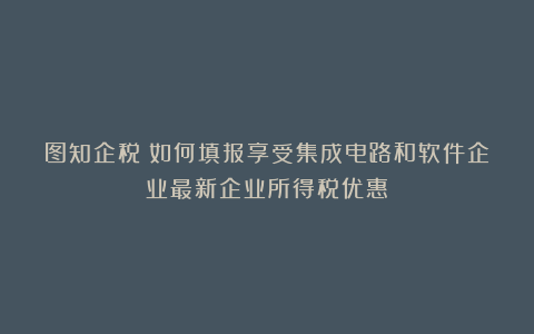图知企税｜如何填报享受集成电路和软件企业最新企业所得税优惠