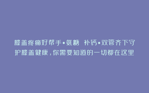 膝盖疼痛好帮手•氨糖 补钙•双管齐下守护膝盖健康，你需要知道的一切都在这里！