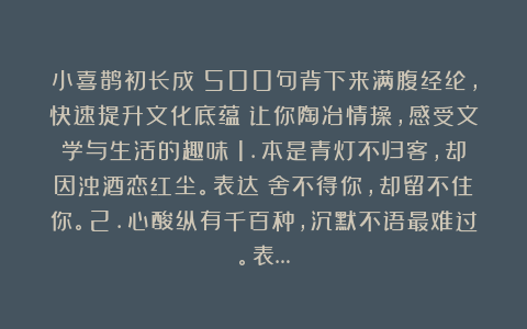 小喜鹊初长成：500句背下来满腹经纶，快速提升文化底蕴！让你陶冶情操，感受文学与生活的趣味！1.本是青灯不归客，却因浊酒恋红尘。表达：舍不得你，却留不住你。2.心酸纵有千百种，沉默不语最难过。表…