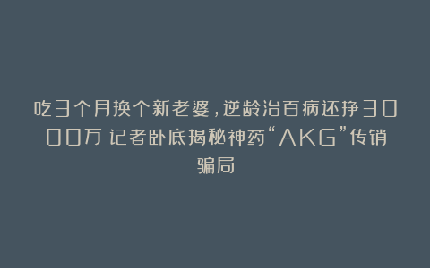 吃3个月换个新老婆,逆龄治百病还挣3000万?记者卧底揭秘神药“AKG”传销骗局