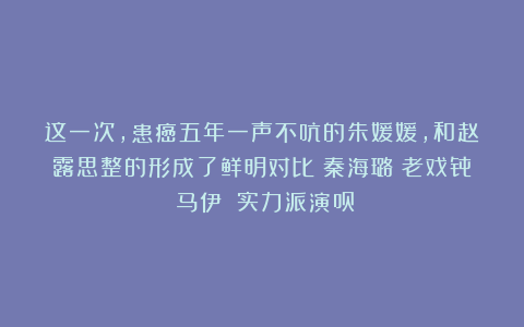 这一次，患癌五年一声不吭的朱媛媛，和赵露思整的形成了鲜明对比|秦海璐|老戏骨|马伊琍|实力派演员