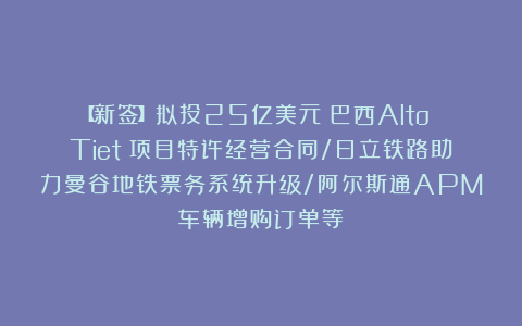 【新签】拟投25亿美元！巴西Alto Tietê项目特许经营合同/日立铁路助力曼谷地铁票务系统升级/阿尔斯通APM车辆增购订单等