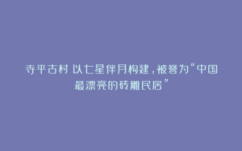 寺平古村丨以七星伴月构建，被誉为“中国最漂亮的砖雕民居”