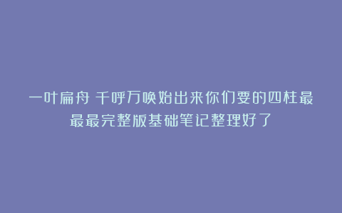 一叶扁舟：千呼万唤始出来你们要的四柱最最最完整版基础笔记整理好了！