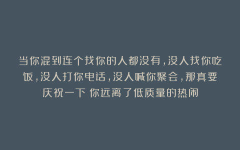 当你混到连个找你的人都没有，没人找你吃饭，没人打你电话，没人喊你聚会，那真要庆祝一下：你远离了低质量的热闹