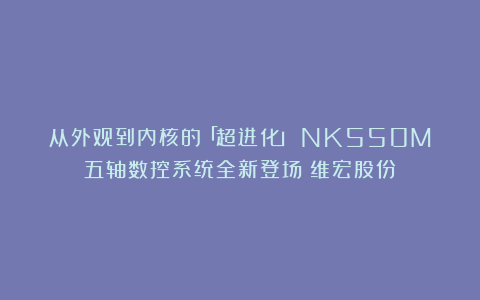 从外观到内核的「超进化」！NK550M五轴数控系统全新登场（维宏股份）