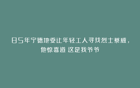 85年宁德地委让年轻工人寻找烈士蔡威,他惊喜道:这是我爷爷
