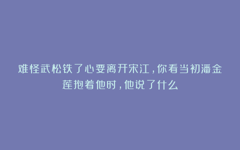 难怪武松铁了心要离开宋江，你看当初潘金莲抱着他时，他说了什么