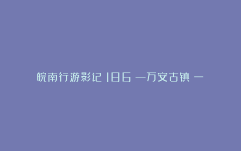 皖南行游影记（186）—万安古镇（一）