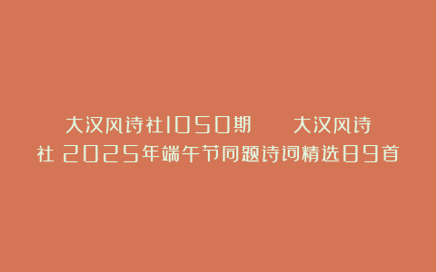 大汉风诗社1050期 || 《大汉风诗社》2025年端午节同题诗词精选89首