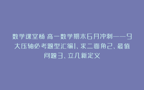 数学课堂杨：高一数学期末6月冲刺——9大压轴必考题型汇编1、求二面角2、最值问题3、立几新定义