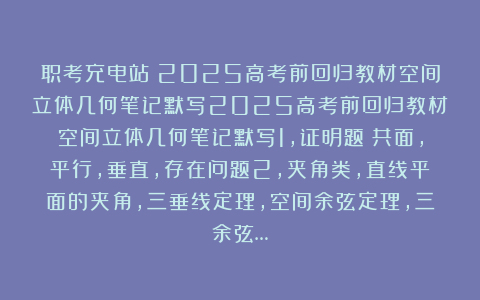 职考充电站：2025高考前回归教材空间立体几何笔记默写2025高考前回归教材空间立体几何笔记默写1，证明题：共面，平行，垂直，存在问题2，夹角类，直线平面的夹角，三垂线定理，空间余弦定理，三余弦…