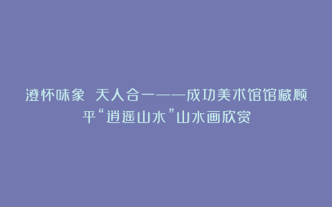 澄怀味象 天人合一——成功美术馆馆藏顾平“逍遥山水”山水画欣赏