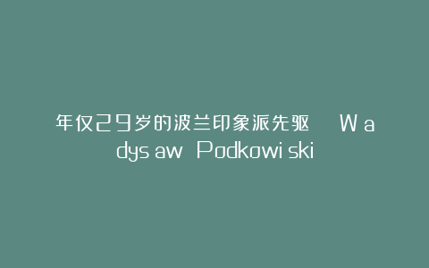 年仅29岁的波兰印象派先驱 | Władysław Podkowiński