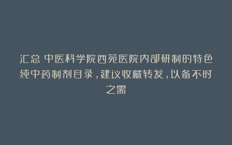 汇总：中医科学院西苑医院内部研制的特色纯中药制剂目录，建议收藏转发，以备不时之需！