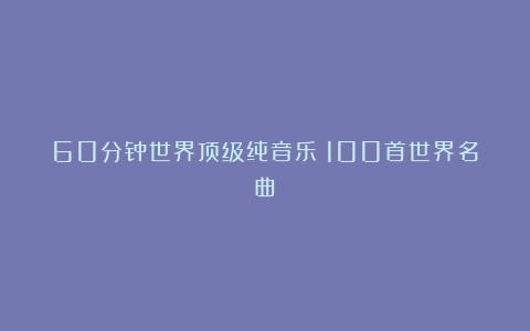 60分钟世界顶级纯音乐（100首世界名曲）