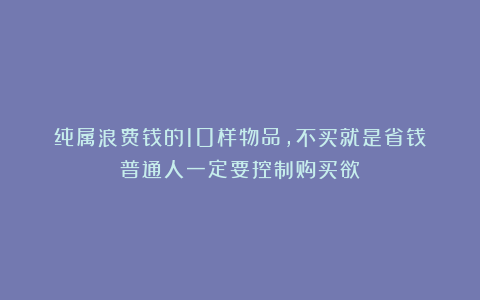 纯属浪费钱的10样物品，不买就是省钱！普通人一定要控制购买欲