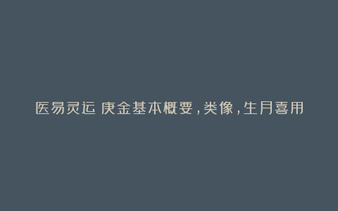 医易灵运：庚金基本概要，类像，生月喜用