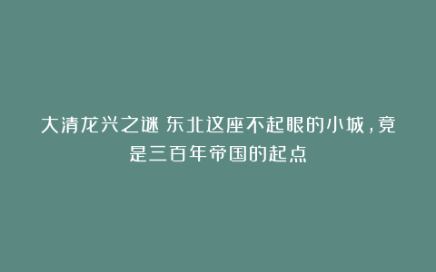 大清龙兴之谜：东北这座不起眼的小城，竟是三百年帝国的起点？