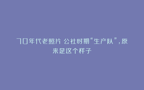 70年代老照片：公社时期“生产队”，原来是这个样子