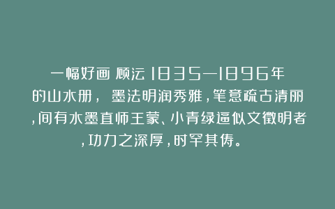 一幅好画：顾沄（1835—1896年）的山水册， 墨法明润秀雅，笔意疏古清丽，间有水墨直师王蒙、小青绿逼似文徵明者，功力之深厚，时罕其俦。👍