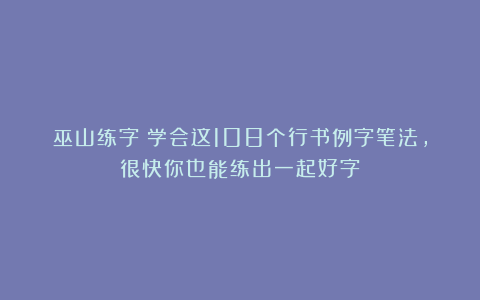 巫山练字：学会这108个行书例字笔法，很快你也能练出一起好字！