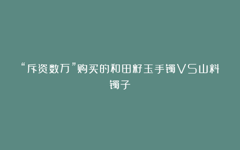 “斥资数万”购买的和田籽玉手镯VS山料镯子