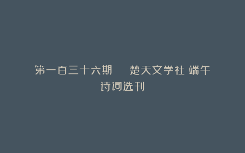 第一百三十六期 | 楚天文学社《端午》诗词选刊