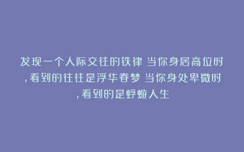 发现一个人际交往的铁律：当你身居高位时，看到的往往是浮华春梦；当你身处卑微时，看到的是蜉蝣人生