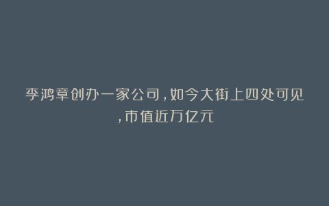 李鸿章创办一家公司，如今大街上四处可见，市值近万亿元