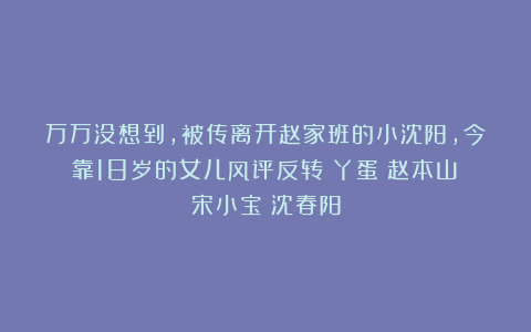 万万没想到，被传离开赵家班的小沈阳，今靠18岁的女儿风评反转|丫蛋|赵本山|宋小宝|沈春阳
