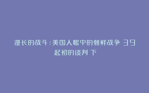 漫长的战斗:美国人眼中的朝鲜战争（39）起初的谈判（下）