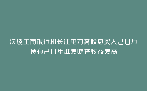 浅谈工商银行和长江电力高股息买入20万持有20年谁更吃香收益更高