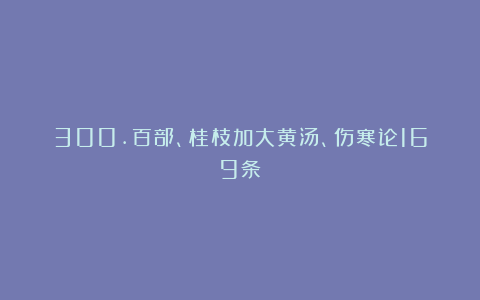 300.百部、桂枝加大黄汤、伤寒论169条