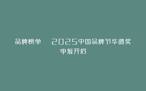 品牌榜单 | 2025中国品牌节华谱奖申报开启