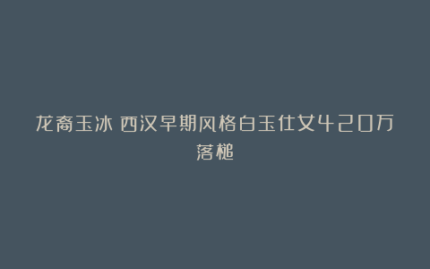 龙裔玉冰|西汉早期风格白玉仕女420万落槌