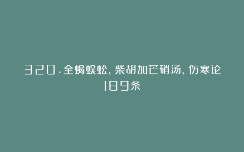 320.全蝎蜈蚣、柴胡加芒硝汤、伤寒论189条